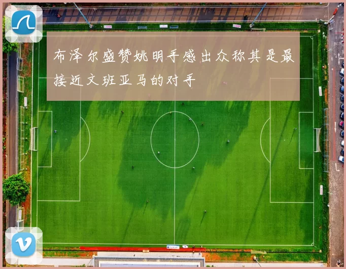 布泽尔盛赞姚明手感出众称其是最接近文班亚马的对手