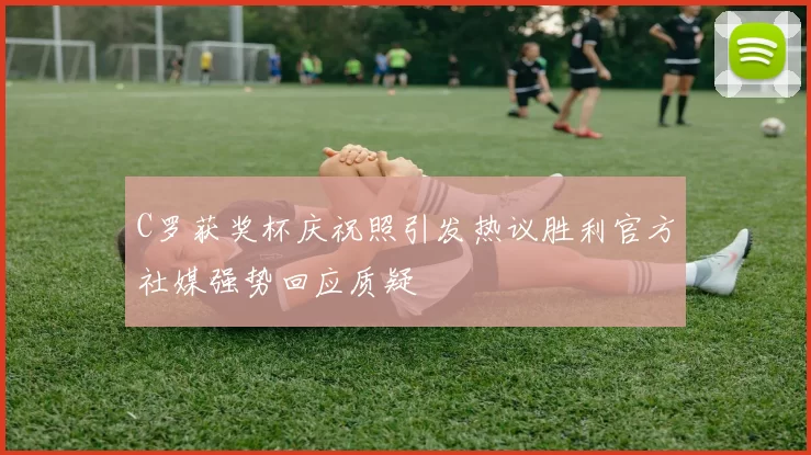 C罗获奖杯庆祝照引发热议胜利官方社媒强势回应质疑