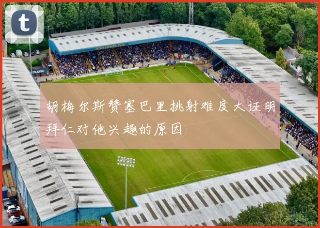 胡梅尔斯赞塞巴里挑射难度大证明拜仁对他兴趣的原因