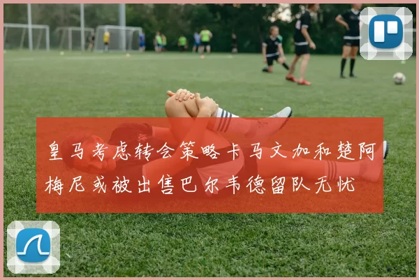 皇马考虑转会策略卡马文加和楚阿梅尼或被出售巴尔韦德留队无忧