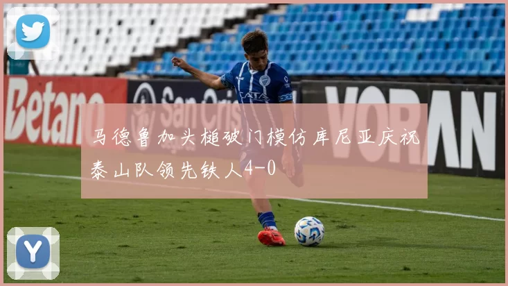 马德鲁加头槌破门模仿库尼亚庆祝泰山队领先铁人4-0