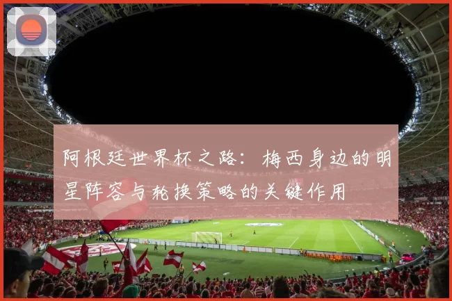 阿根廷世界杯之路：梅西身边的明星阵容与轮换策略的关键作用
