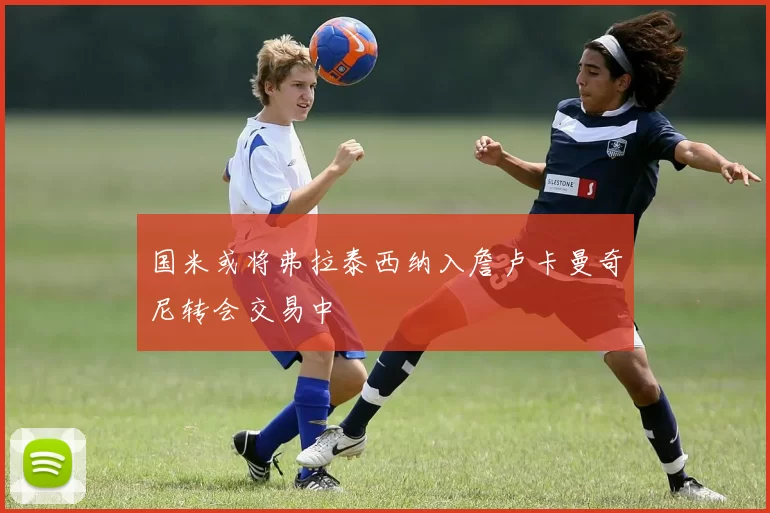 国米或将弗拉泰西纳入詹卢卡曼奇尼转会交易中