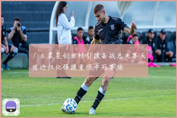 广东晨星创尔特引援备战总决赛或将迎归化强援重现中冠赛场