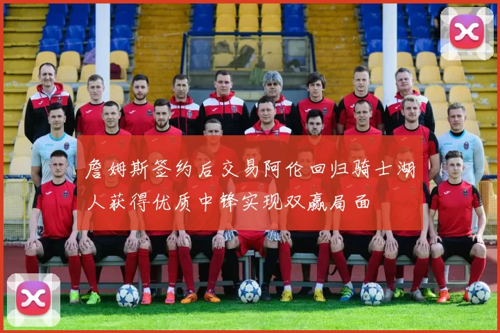 詹姆斯签约后交易阿伦回归骑士湖人获得优质中锋实现双赢局面