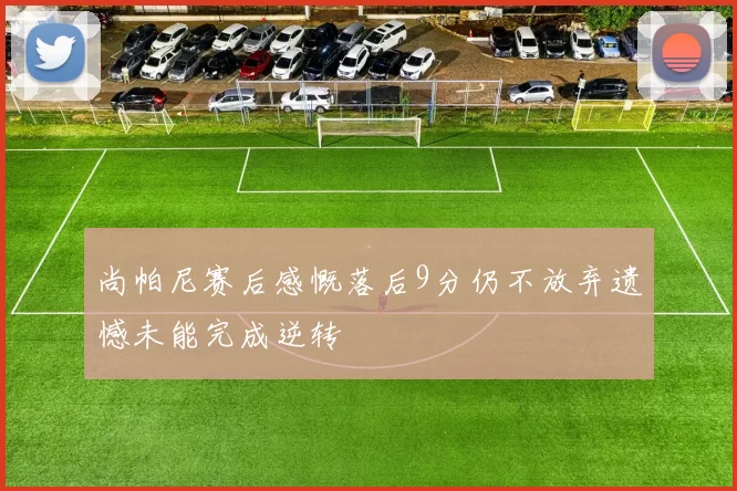 尚帕尼赛后感慨落后9分仍不放弃遗憾未能完成逆转