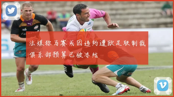 法媒称马赛或因违约遭欧足联制裁俱乐部预算已被冻结