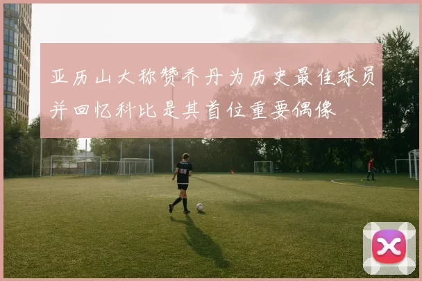 亚历山大称赞乔丹为历史最佳球员并回忆科比是其首位重要偶像