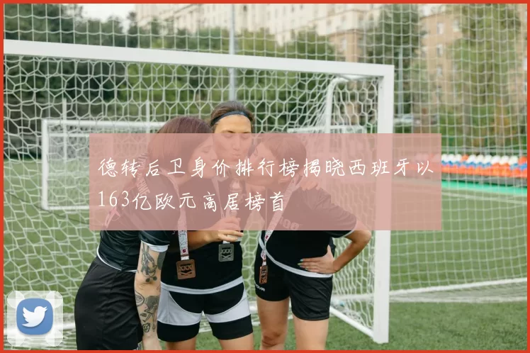德转后卫身价排行榜揭晓西班牙以163亿欧元高居榜首