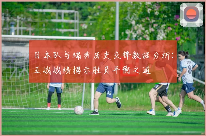 日本队与瑞典历史交锋数据分析：五战战绩揭示胜负平衡之道